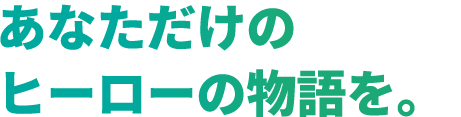 あなただけの ヒーローの物語を。